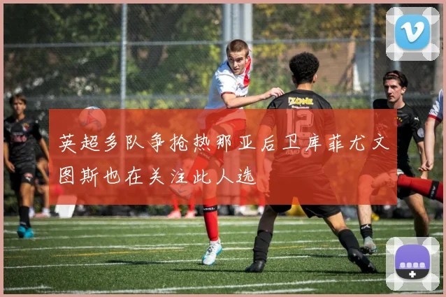 英超多队争抢热那亚后卫库菲尤文图斯也在关注此人选
