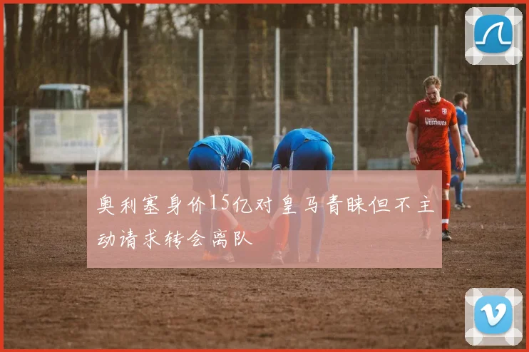 奥利塞身价15亿对皇马青睐但不主动请求转会离队