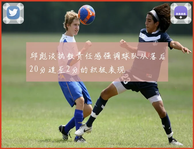 邱彪谈执教责任感强调球队从落后20分追至2分的积极表现