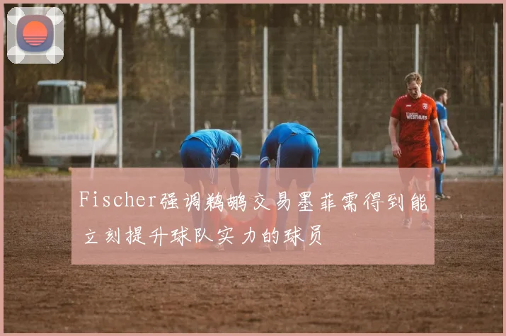 Fischer强调鹈鹕交易墨菲需得到能立刻提升球队实力的球员
