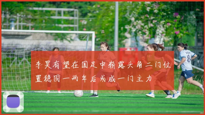 李昊有望在国足中崭露头角二门位置稳固一两年后或成一门主力