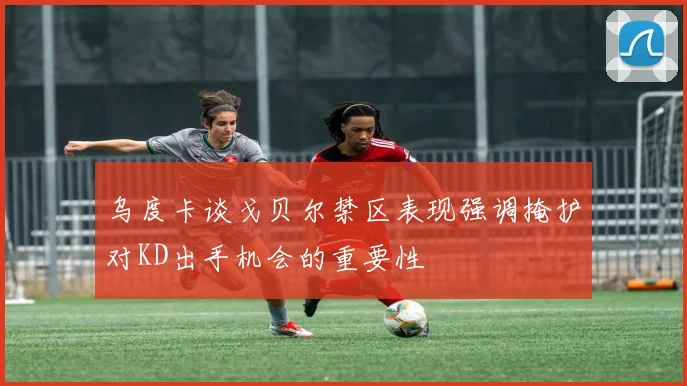乌度卡谈戈贝尔禁区表现强调掩护对KD出手机会的重要性