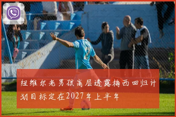 纽维尔老男孩高层透露梅西回归计划目标定在2027年上半年