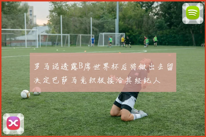 罗马诺透露B席世界杯后将做出去留决定巴萨马竞积极接洽其经纪人