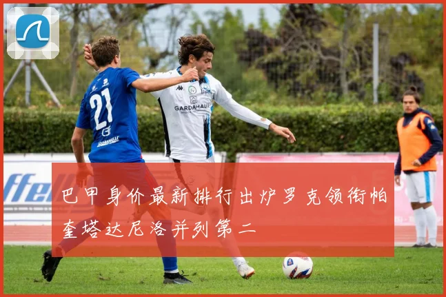 巴甲身价最新排行出炉罗克领衔帕奎塔达尼洛并列第二