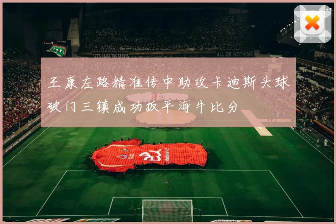王康左路精准传中助攻卡迪斯头球破门三镇成功扳平海牛比分