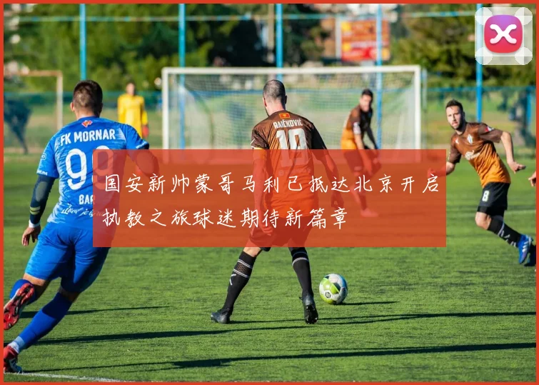 国安新帅蒙哥马利已抵达北京开启执教之旅球迷期待新篇章