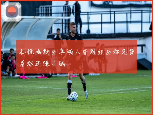 孙悦幽默分享湖人夺冠经历称免费看球还赚了钱