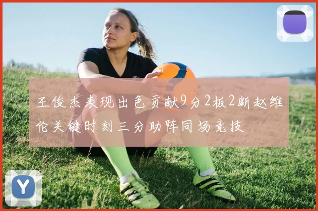 王俊杰表现出色贡献9分2板2断赵维伦关键时刻三分助阵同场竞技