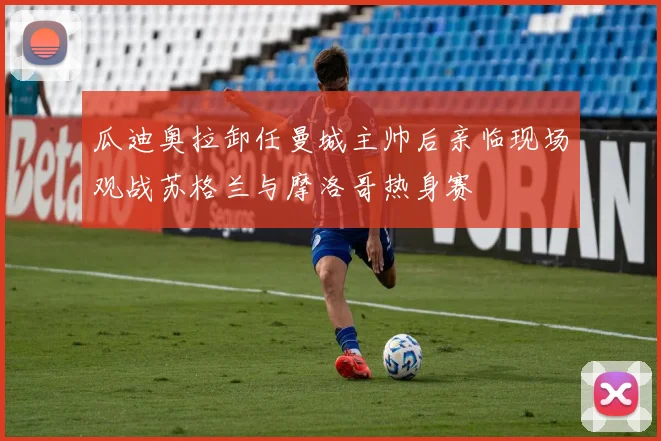 瓜迪奥拉卸任曼城主帅后亲临现场观战苏格兰与摩洛哥热身赛