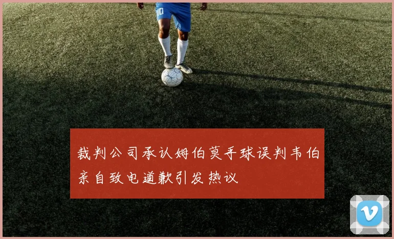 裁判公司承认姆伯莫手球误判韦伯亲自致电道歉引发热议