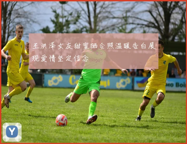 王洪泽女友甜蜜晒合照温暖告白展现爱情坚定信念