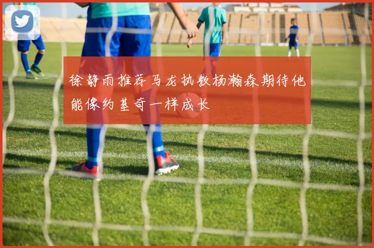 徐静雨推荐马龙执教杨瀚森期待他能像约基奇一样成长
