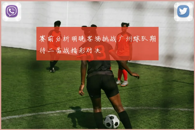 赛前分析明晚客场挑战广州球队期待二番战精彩对决