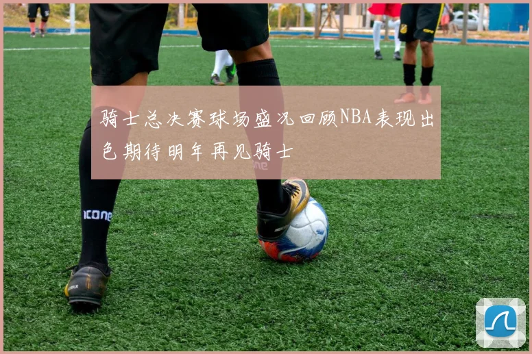 骑士总决赛球场盛况回顾NBA表现出色期待明年再见骑士