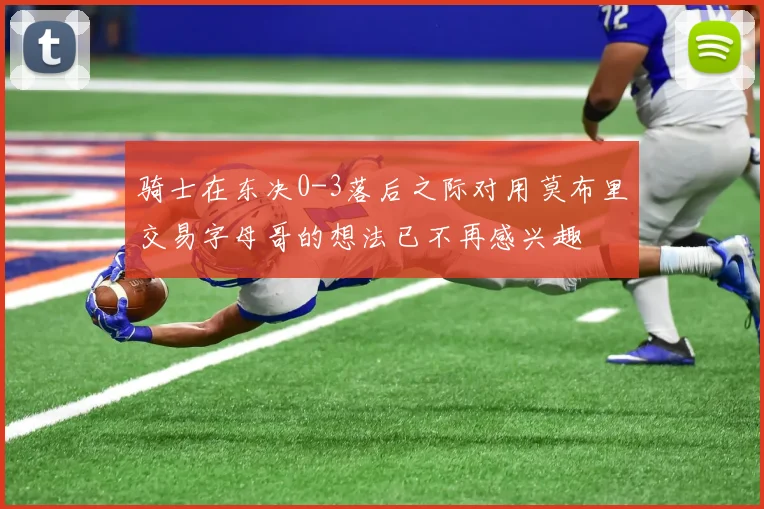 骑士在东决0-3落后之际对用莫布里交易字母哥的想法已不再感兴趣