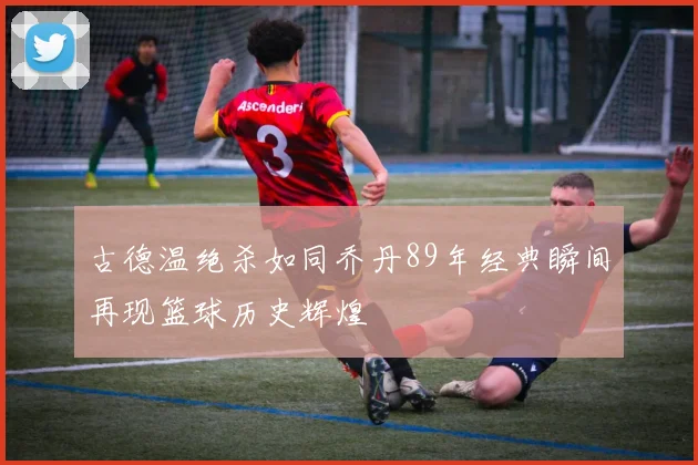 古德温绝杀如同乔丹89年经典瞬间再现篮球历史辉煌