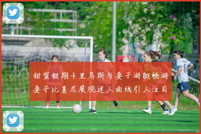 甜蜜假期卡里乌斯与妻子游艇畅游妻子比基尼展现迷人曲线引人注目