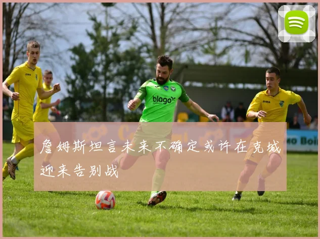 詹姆斯坦言未来不确定或许在克城迎来告别战