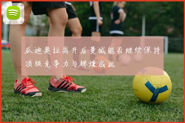 瓜迪奥拉离开后曼城能否继续保持顶级竞争力与辉煌成就