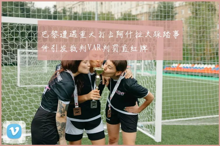 巴黎遭遇重大打击阿什拉夫踩踏事件引发裁判VAR判罚直红牌