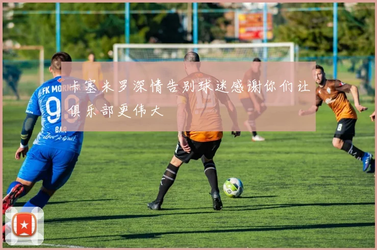 卡塞米罗深情告别球迷感谢你们让俱乐部更伟大