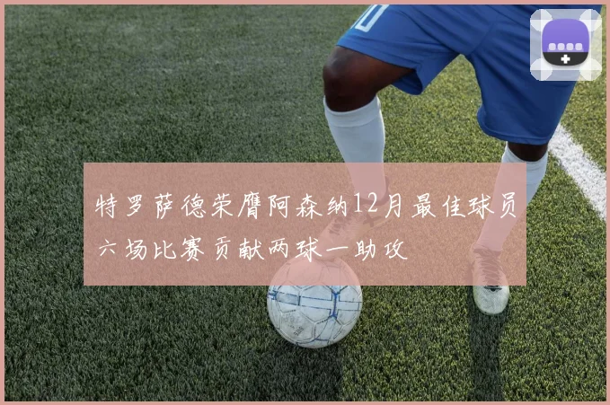 特罗萨德荣膺阿森纳12月最佳球员六场比赛贡献两球一助攻