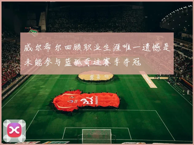 威尔希尔回顾职业生涯唯一遗憾是未能参与蓝狐奇迹赛季夺冠