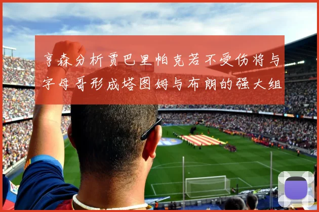 亨森分析贾巴里帕克若不受伤将与字母哥形成塔图姆与布朗的强大组合