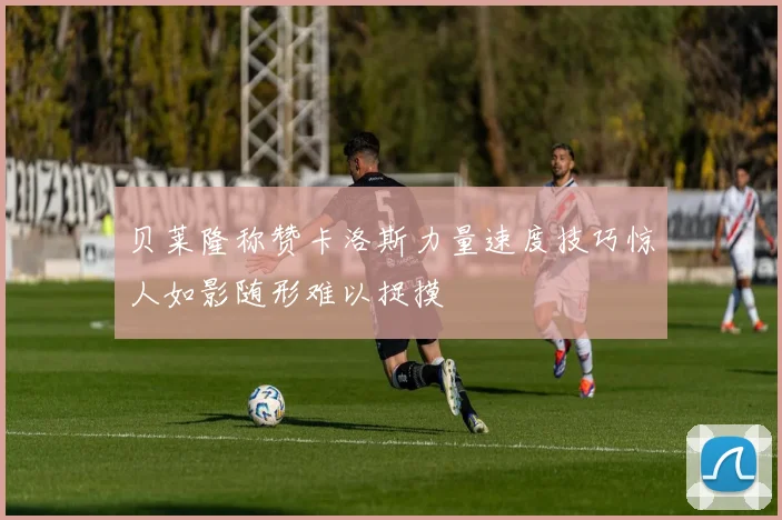 贝莱隆称赞卡洛斯力量速度技巧惊人如影随形难以捉摸