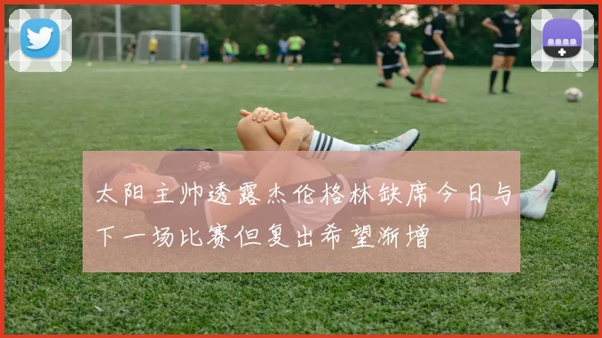 太阳主帅透露杰伦格林缺席今日与下一场比赛但复出希望渐增