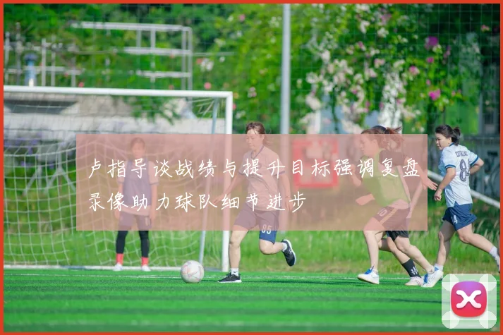 卢指导谈战绩与提升目标强调复盘录像助力球队细节进步
