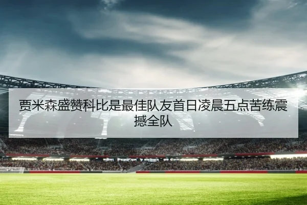 贾米森盛赞科比是最佳队友首日凌晨五点苦练震撼全队 - hth